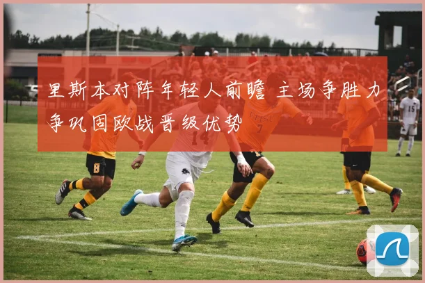 里斯本对阵年轻人前瞻 主场争胜力争巩固欧战晋级优势