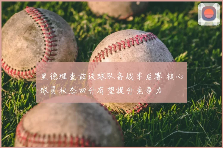 里德理查兹谈球队备战季后赛 核心球员状态回升有望提升竞争力