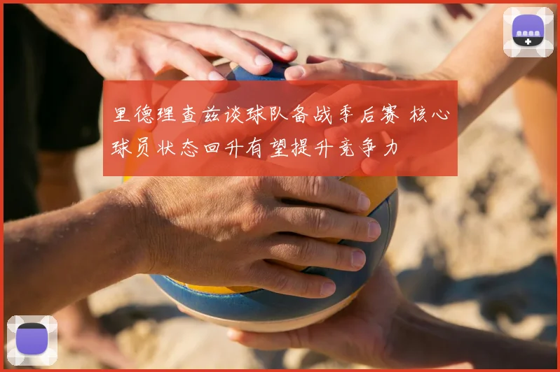 里德理查兹谈球队备战季后赛 核心球员状态回升有望提升竞争力