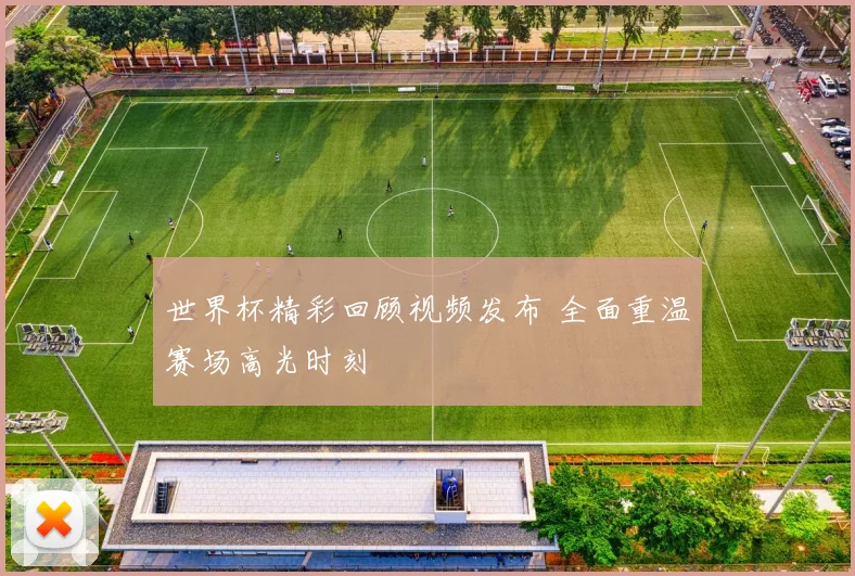 世界杯精彩回顾视频发布 全面重温赛场高光时刻