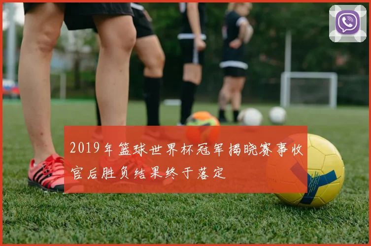 2019年篮球世界杯冠军揭晓赛事收官后胜负结果终于落定