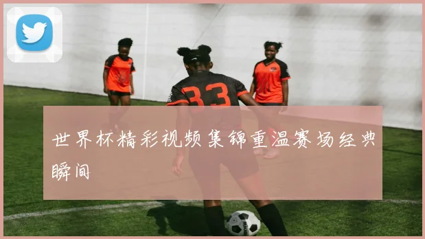 世界杯精彩视频集锦重温赛场经典瞬间