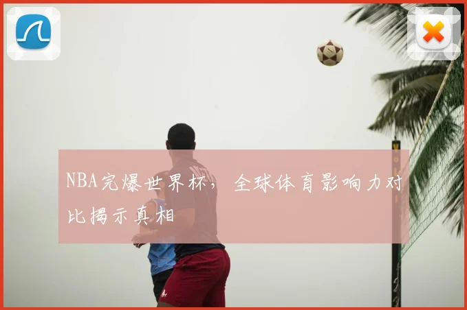 NBA完爆世界杯,全球体育影响力对比揭示真相