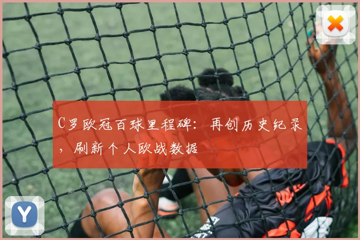 C罗欧冠百球里程碑：再创历史纪录，刷新个人欧战数据