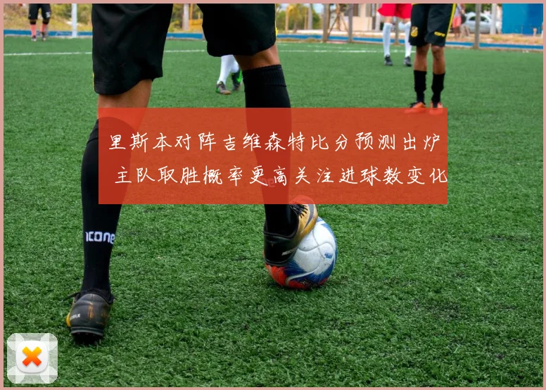 里斯本对阵吉维森特比分预测出炉 主队取胜概率更高关注进球数变化