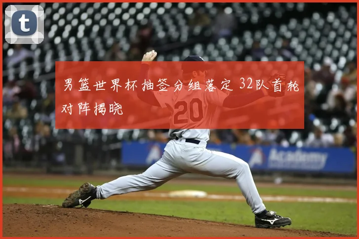 男篮世界杯抽签分组落定 32队首轮对阵揭晓