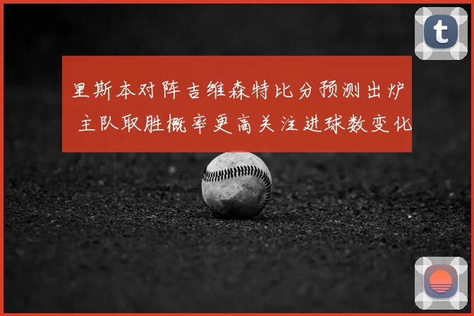 里斯本对阵吉维森特比分预测出炉 主队取胜概率更高关注进球数变化