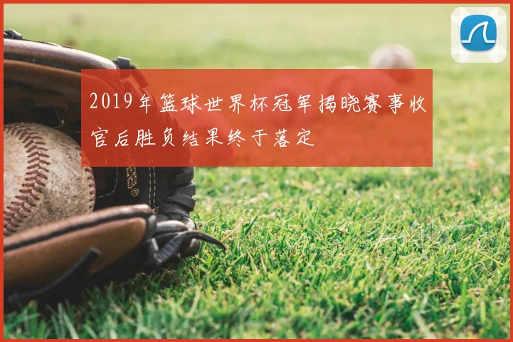 2019年篮球世界杯冠军揭晓赛事收官后胜负结果终于落定
