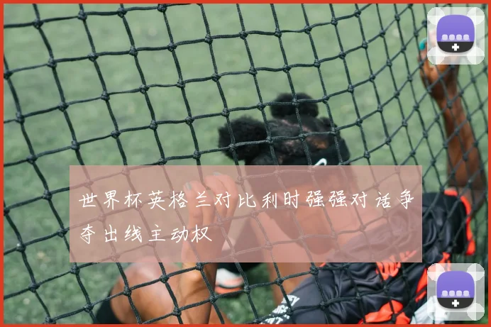 世界杯英格兰对比利时强强对话争夺出线主动权