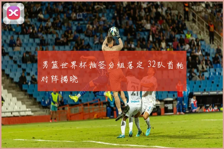 男篮世界杯抽签分组落定 32队首轮对阵揭晓