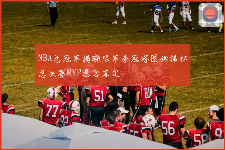 NBA总冠军揭晓绿军夺冠塔图姆捧杯总决赛MVP悬念落定