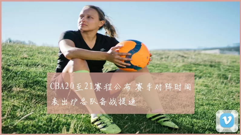 CBA20至21赛程公布 赛季对阵时间表出炉各队备战提速