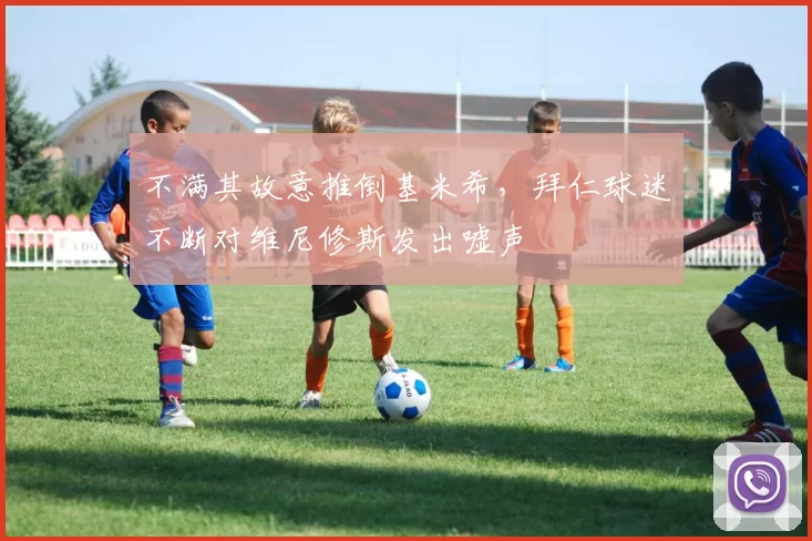 不满其故意推倒基米希，拜仁球迷不断对维尼修斯发出嘘声