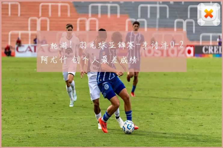 一轮游！羽毛球亚锦赛-李诗沣0-2阿尤什 创个人最差成绩