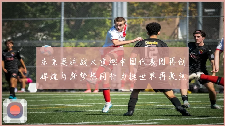 东京奥运战火重燃中国代表团再创辉煌与新梦想同行力挺世界再聚焦