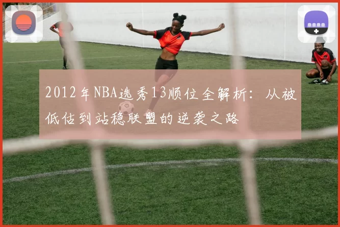 2012年NBA选秀13顺位全解析：从被低估到站稳联盟的逆袭之路