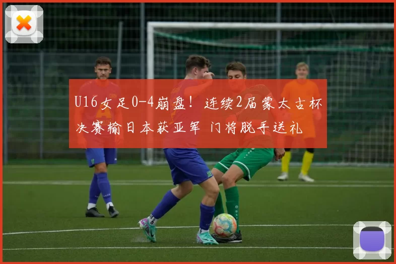 U16女足0-4崩盘！连续2届蒙太古杯决赛输日本获亚军 门将脱手送礼