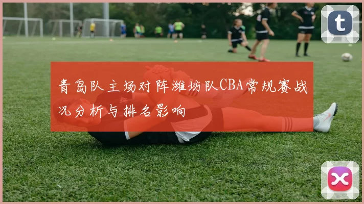 青岛队主场对阵潍坊队CBA常规赛战况分析与排名影响