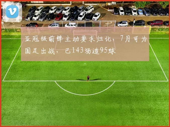 亚冠级前锋主动要求归化，7月可为国足出战，已143场造95球