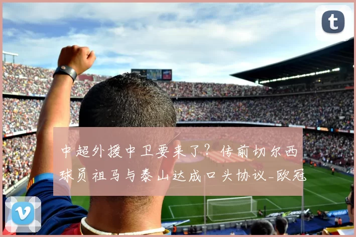 中超外援中卫要来了？传前切尔西球员祖马与泰山达成口头协议_欧冠_罗马_曼联