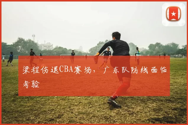 梁程伤退CBA赛场，广东队防线面临考验