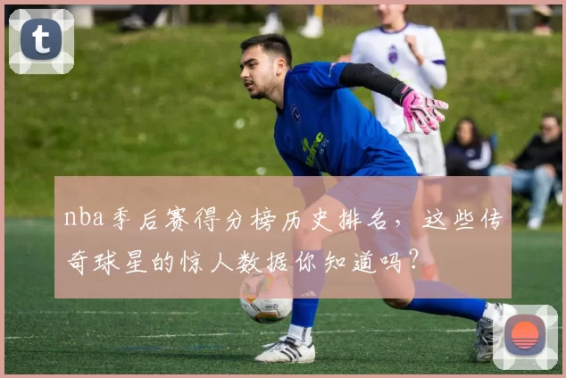 nba季后赛得分榜历史排名，这些传奇球星的惊人数据你知道吗？