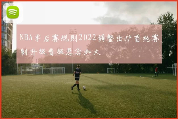 NBA季后赛规则2022调整出炉首轮赛制升级晋级悬念加大