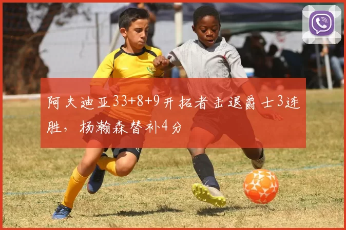 阿夫迪亚33+8+9开拓者击退爵士3连胜，杨瀚森替补4分