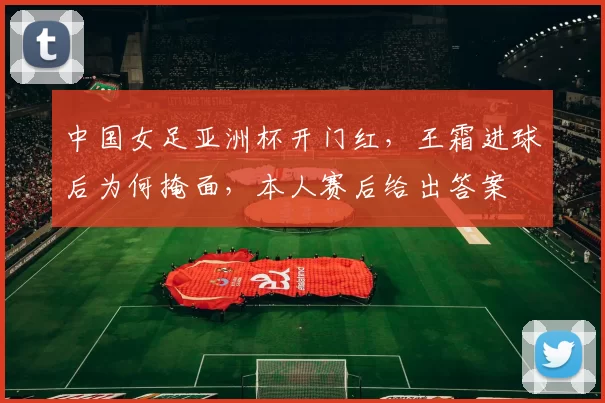 中国女足亚洲杯开门红，王霜进球后为何掩面，本人赛后给出答案