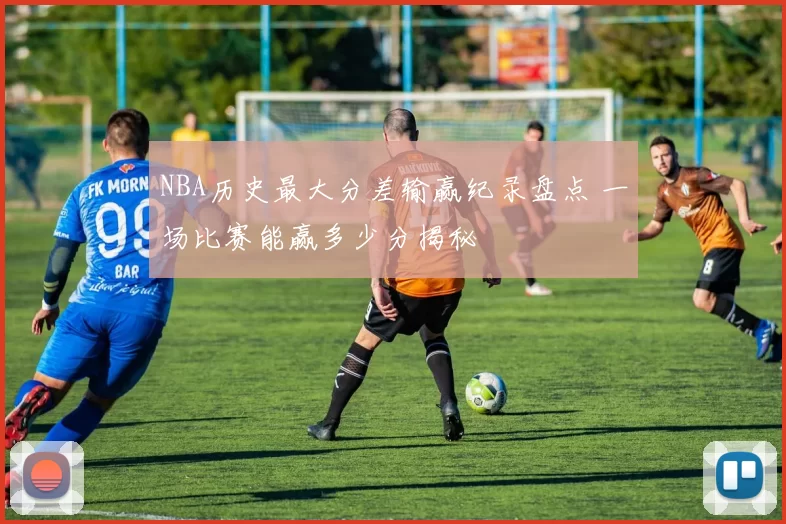 NBA历史最大分差输赢纪录盘点 一场比赛能赢多少分揭秘