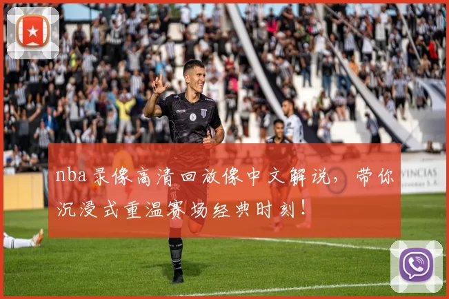 nba录像高清回放像中文解说，带你沉浸式重温赛场经典时刻！