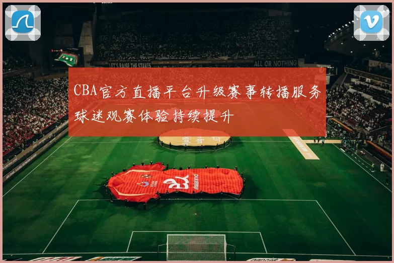 CBA官方直播平台升级赛事转播服务球迷观赛体验持续提升