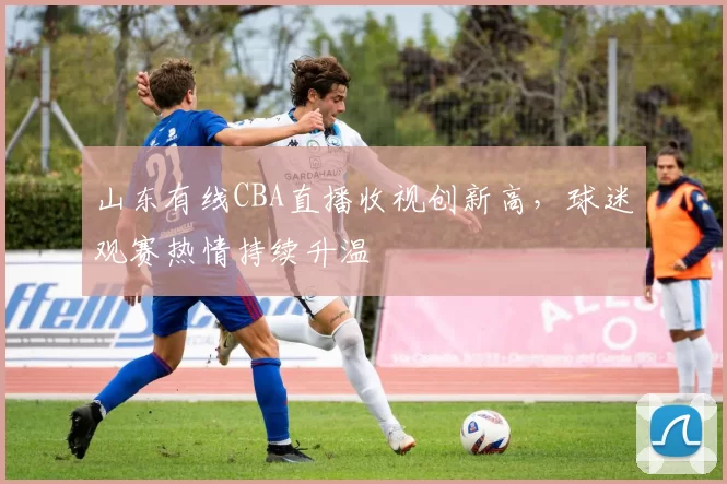山东有线CBA直播收视创新高，球迷观赛热情持续升温