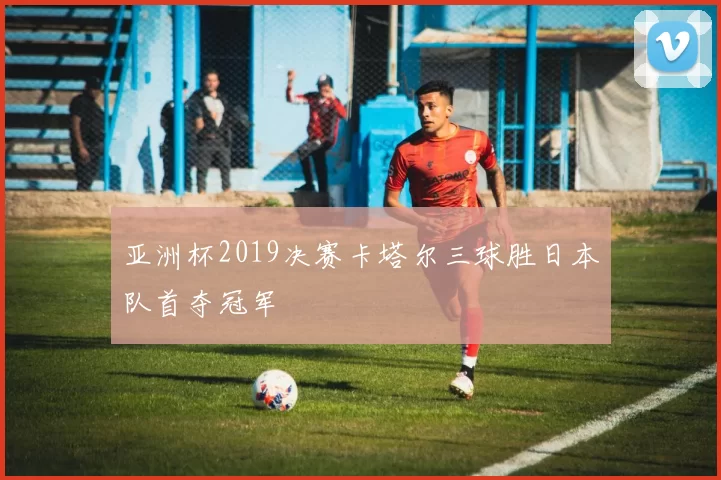 亚洲杯2019决赛卡塔尔三球胜日本队首夺冠军