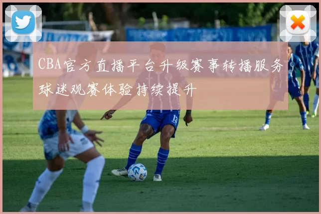 CBA官方直播平台升级赛事转播服务球迷观赛体验持续提升