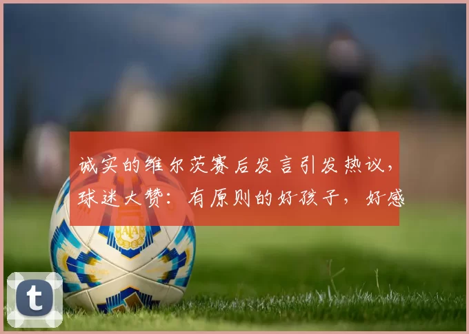 诚实的维尔茨赛后发言引发热议,球迷大赞:有原则的好孩子,好感飙升!_进球_球员_越位