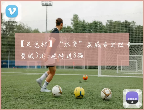 【足总杯】“水货”发威专打纽卡 曼城3比1逆转进8强