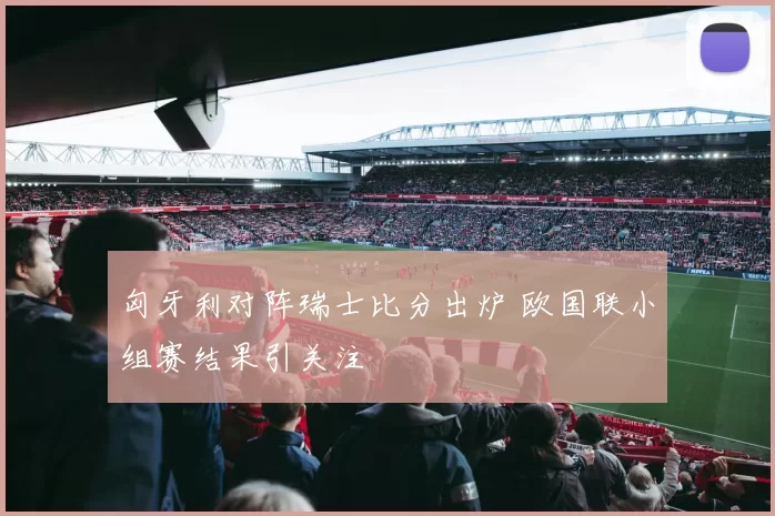 匈牙利对阵瑞士比分出炉 欧国联小组赛结果引关注