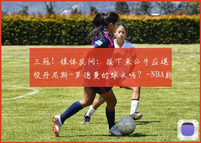 三冠！媒体发问：接下来公牛应退役丹尼斯-罗德曼的球衣吗？-NBA新闻