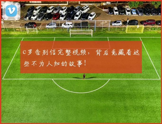 c罗告别信完整视频，背后竟藏着这些不为人知的故事！