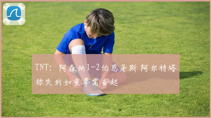 TNT：阿森纳1-2伯恩茅斯 阿尔特塔称失利如重拳需奋起