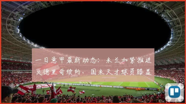 一日意甲最新动态：米兰加紧推进莫德里奇续约，国米天才球员膝盖重伤难愈_欧冠_马赛_贝尔格莱德红星