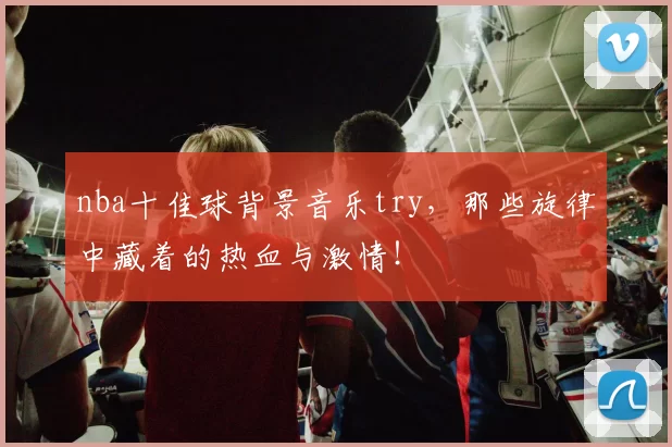 nba十佳球背景音乐try，那些旋律中藏着的热血与激情！