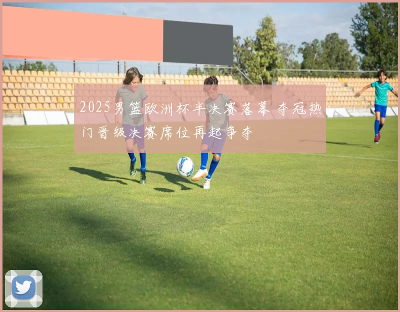 2025男篮欧洲杯半决赛落幕 夺冠热门晋级决赛席位再起争夺