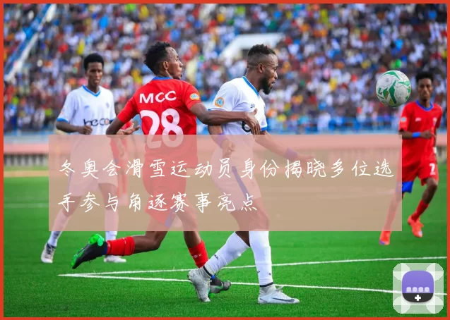 冬奥会滑雪运动员身份揭晓多位选手参与角逐赛事亮点