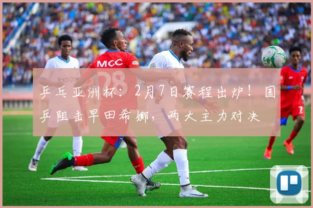 乒乓亚洲杯：2月7日赛程出炉！国乒阻击早田希娜，两大主力对决