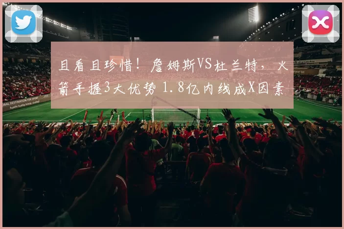 且看且珍惜！詹姆斯VS杜兰特，火箭手握3大优势 1.8亿内线成X因素