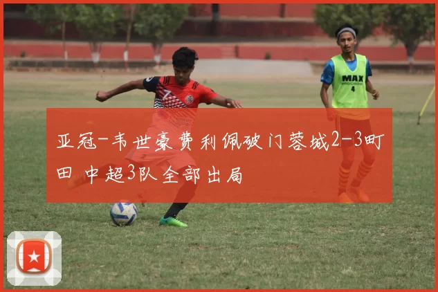 亚冠-韦世豪费利佩破门蓉城2-3町田 中超3队全部出局