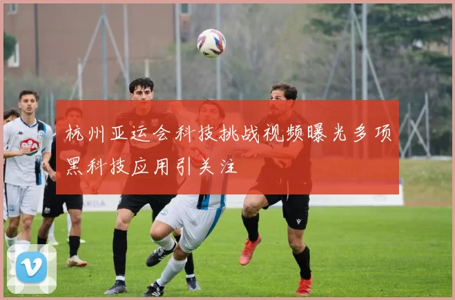 杭州亚运会科技挑战视频曝光多项黑科技应用引关注