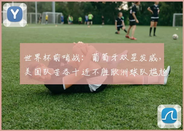 世界杯前哨战：葡萄牙双星发威，美国队苦吞十连不胜欧洲球队尴尬，主帅考验仍在？